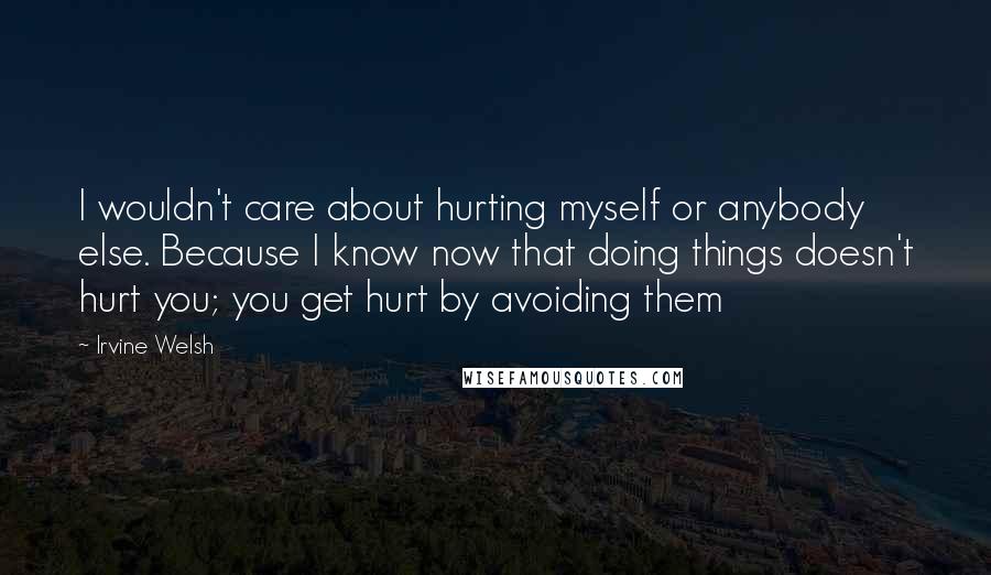 Irvine Welsh Quotes: I wouldn't care about hurting myself or anybody else. Because I know now that doing things doesn't hurt you; you get hurt by avoiding them
