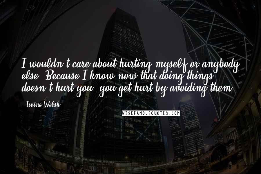 Irvine Welsh Quotes: I wouldn't care about hurting myself or anybody else. Because I know now that doing things doesn't hurt you; you get hurt by avoiding them