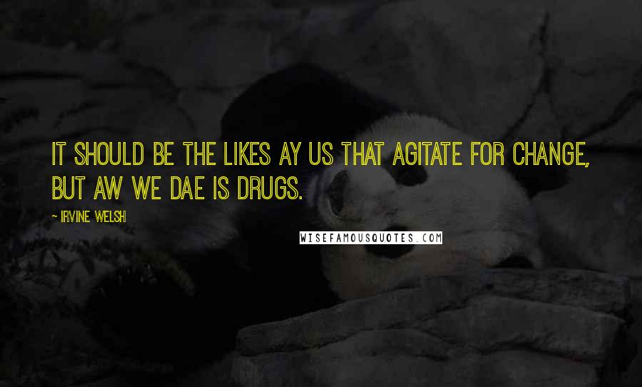 Irvine Welsh Quotes: It should be the likes ay us that agitate for change, but aw we dae is drugs.