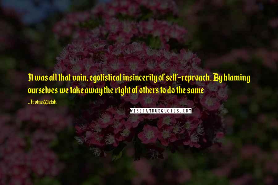 Irvine Welsh Quotes: It was all that vain, egotistical insincerity of self-reproach. By blaming ourselves we take away the right of others to do the same