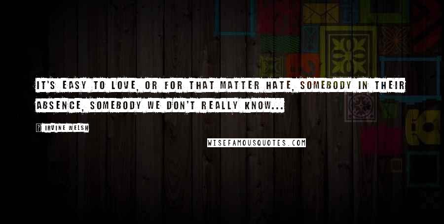 Irvine Welsh Quotes: It's easy to love, or for that matter hate, somebody in their absence, somebody we don't really know...