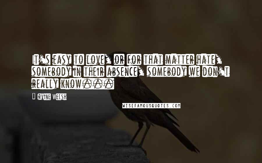 Irvine Welsh Quotes: It's easy to love, or for that matter hate, somebody in their absence, somebody we don't really know...