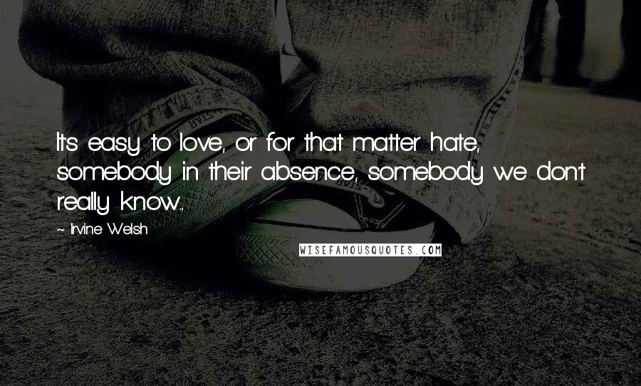 Irvine Welsh Quotes: It's easy to love, or for that matter hate, somebody in their absence, somebody we don't really know...