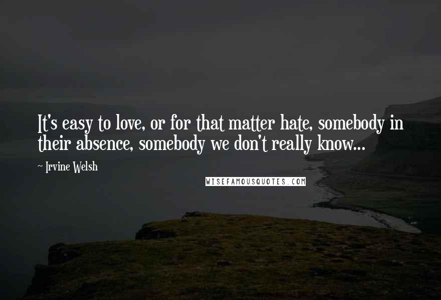 Irvine Welsh Quotes: It's easy to love, or for that matter hate, somebody in their absence, somebody we don't really know...