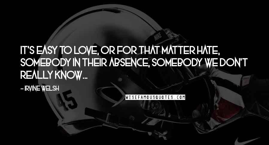 Irvine Welsh Quotes: It's easy to love, or for that matter hate, somebody in their absence, somebody we don't really know...