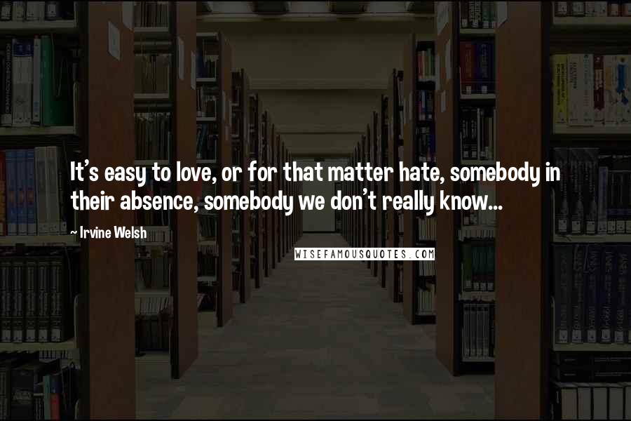 Irvine Welsh Quotes: It's easy to love, or for that matter hate, somebody in their absence, somebody we don't really know...