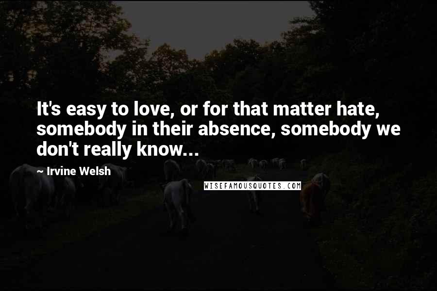 Irvine Welsh Quotes: It's easy to love, or for that matter hate, somebody in their absence, somebody we don't really know...