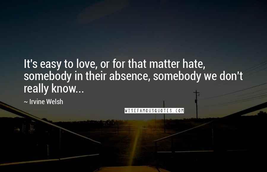 Irvine Welsh Quotes: It's easy to love, or for that matter hate, somebody in their absence, somebody we don't really know...