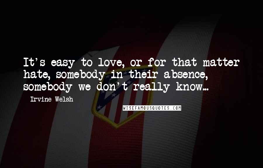 Irvine Welsh Quotes: It's easy to love, or for that matter hate, somebody in their absence, somebody we don't really know...