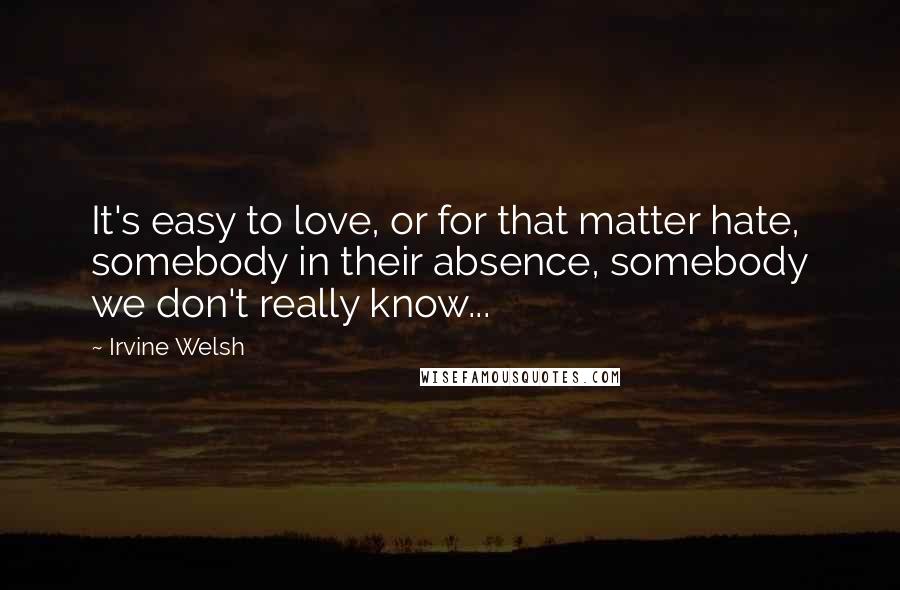 Irvine Welsh Quotes: It's easy to love, or for that matter hate, somebody in their absence, somebody we don't really know...