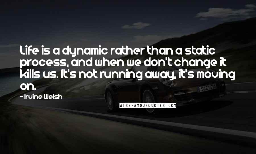 Irvine Welsh Quotes: Life is a dynamic rather than a static process, and when we don't change it kills us. It's not running away, it's moving on.