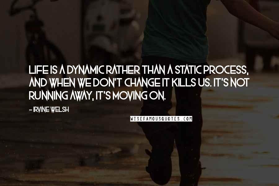 Irvine Welsh Quotes: Life is a dynamic rather than a static process, and when we don't change it kills us. It's not running away, it's moving on.