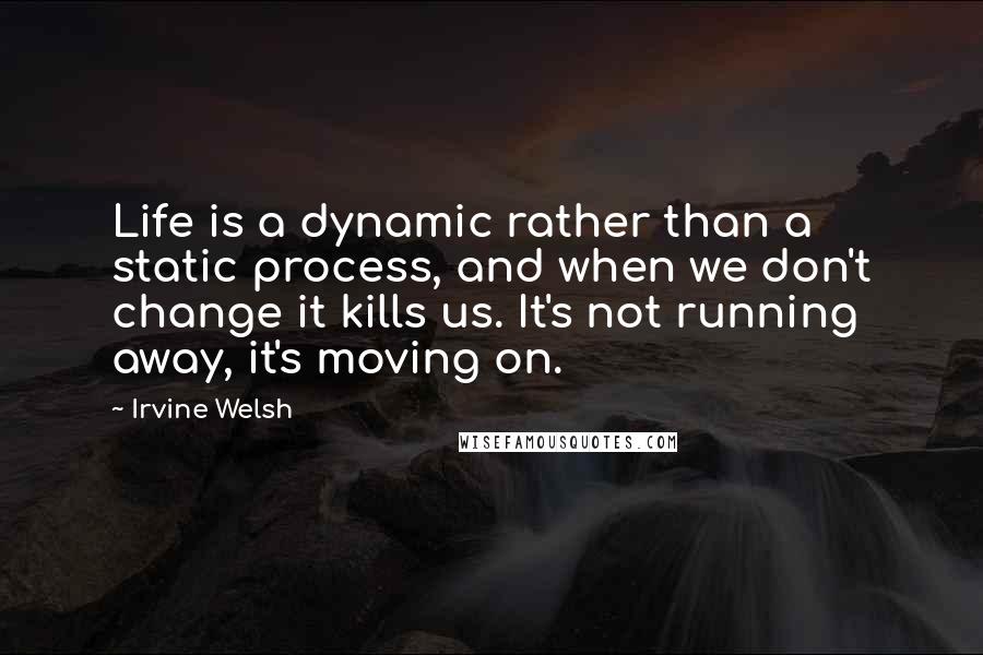Irvine Welsh Quotes: Life is a dynamic rather than a static process, and when we don't change it kills us. It's not running away, it's moving on.