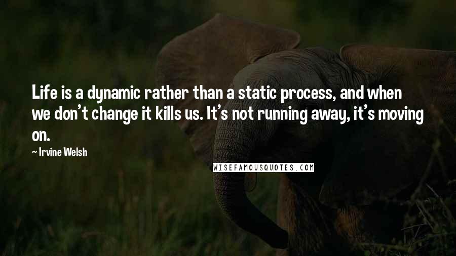 Irvine Welsh Quotes: Life is a dynamic rather than a static process, and when we don't change it kills us. It's not running away, it's moving on.