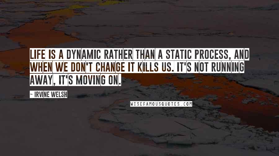 Irvine Welsh Quotes: Life is a dynamic rather than a static process, and when we don't change it kills us. It's not running away, it's moving on.