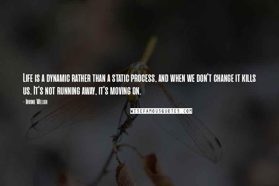 Irvine Welsh Quotes: Life is a dynamic rather than a static process, and when we don't change it kills us. It's not running away, it's moving on.