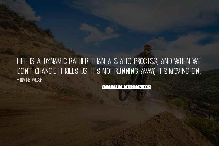 Irvine Welsh Quotes: Life is a dynamic rather than a static process, and when we don't change it kills us. It's not running away, it's moving on.