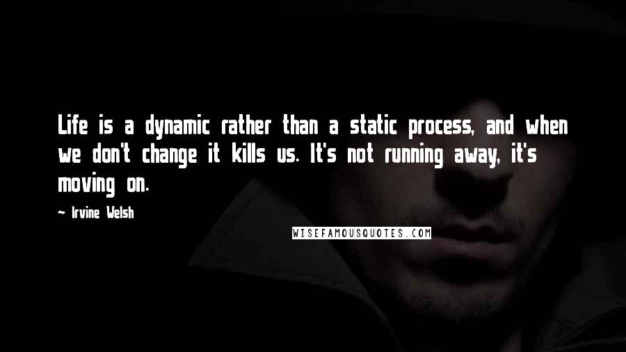 Irvine Welsh Quotes: Life is a dynamic rather than a static process, and when we don't change it kills us. It's not running away, it's moving on.