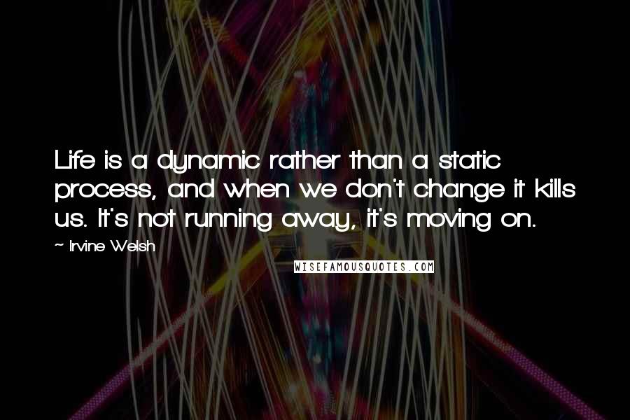 Irvine Welsh Quotes: Life is a dynamic rather than a static process, and when we don't change it kills us. It's not running away, it's moving on.