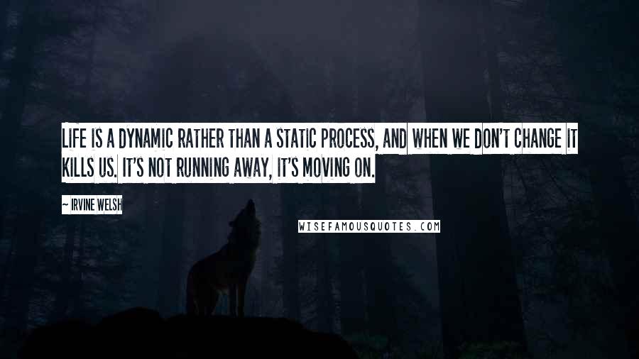 Irvine Welsh Quotes: Life is a dynamic rather than a static process, and when we don't change it kills us. It's not running away, it's moving on.