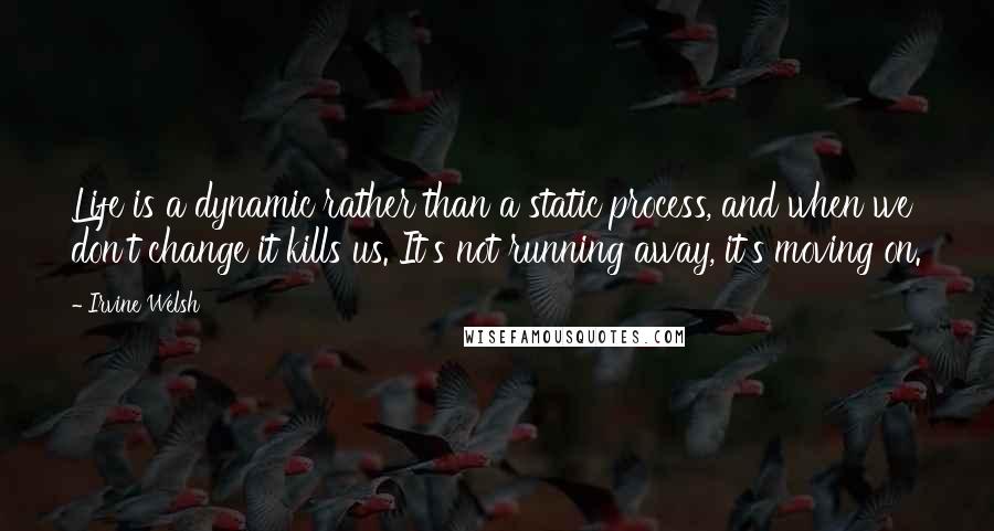 Irvine Welsh Quotes: Life is a dynamic rather than a static process, and when we don't change it kills us. It's not running away, it's moving on.