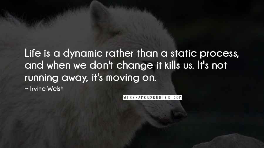 Irvine Welsh Quotes: Life is a dynamic rather than a static process, and when we don't change it kills us. It's not running away, it's moving on.