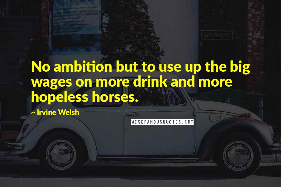 Irvine Welsh Quotes: No ambition but to use up the big wages on more drink and more hopeless horses.