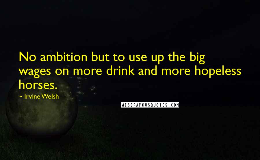 Irvine Welsh Quotes: No ambition but to use up the big wages on more drink and more hopeless horses.