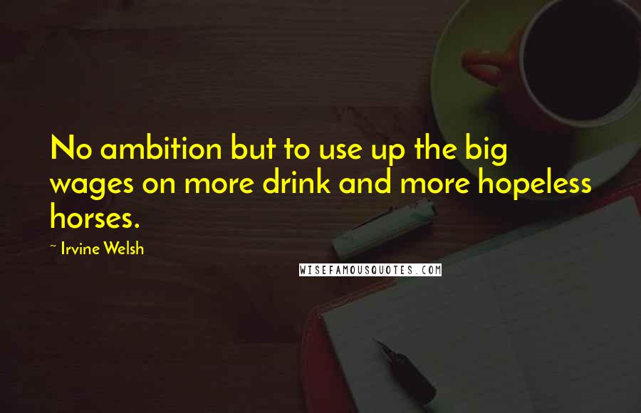 Irvine Welsh Quotes: No ambition but to use up the big wages on more drink and more hopeless horses.