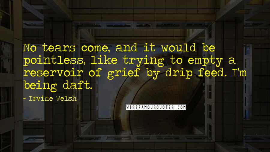 Irvine Welsh Quotes: No tears come, and it would be pointless, like trying to empty a reservoir of grief by drip feed. I'm being daft.