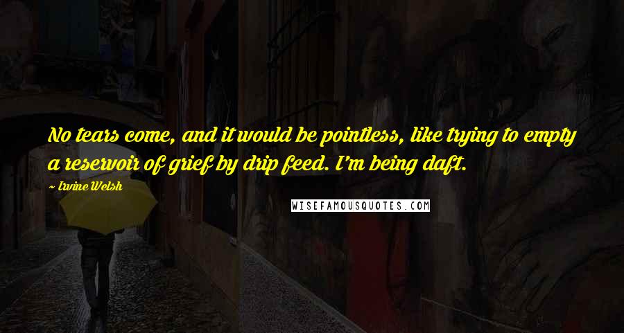 Irvine Welsh Quotes: No tears come, and it would be pointless, like trying to empty a reservoir of grief by drip feed. I'm being daft.