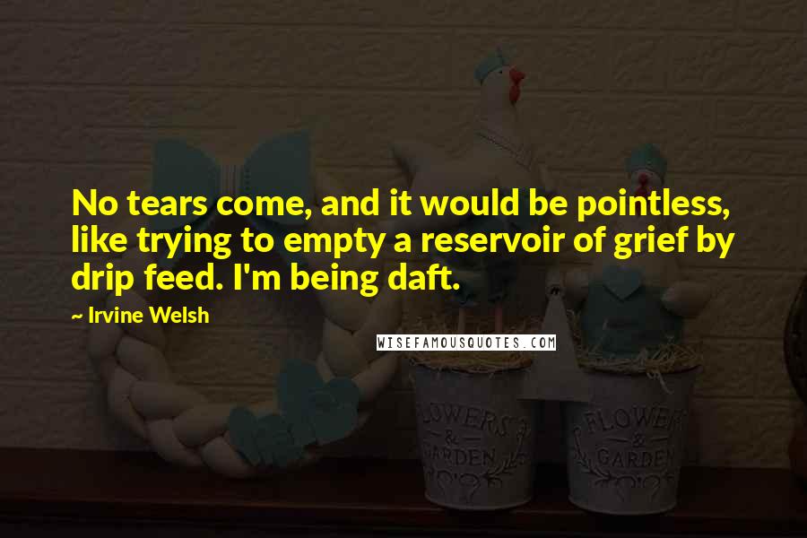 Irvine Welsh Quotes: No tears come, and it would be pointless, like trying to empty a reservoir of grief by drip feed. I'm being daft.