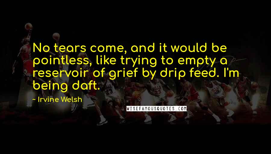 Irvine Welsh Quotes: No tears come, and it would be pointless, like trying to empty a reservoir of grief by drip feed. I'm being daft.