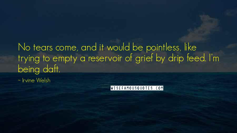 Irvine Welsh Quotes: No tears come, and it would be pointless, like trying to empty a reservoir of grief by drip feed. I'm being daft.