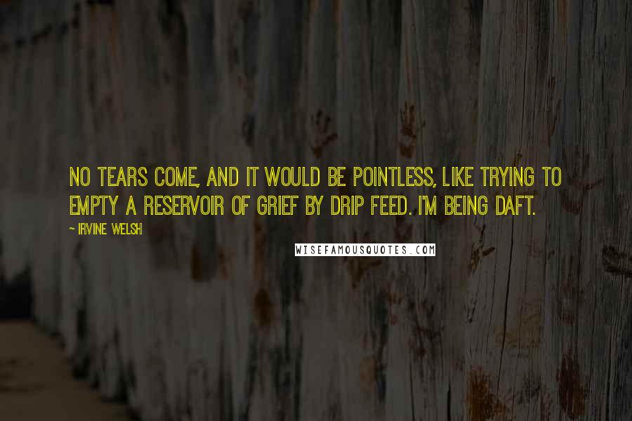 Irvine Welsh Quotes: No tears come, and it would be pointless, like trying to empty a reservoir of grief by drip feed. I'm being daft.