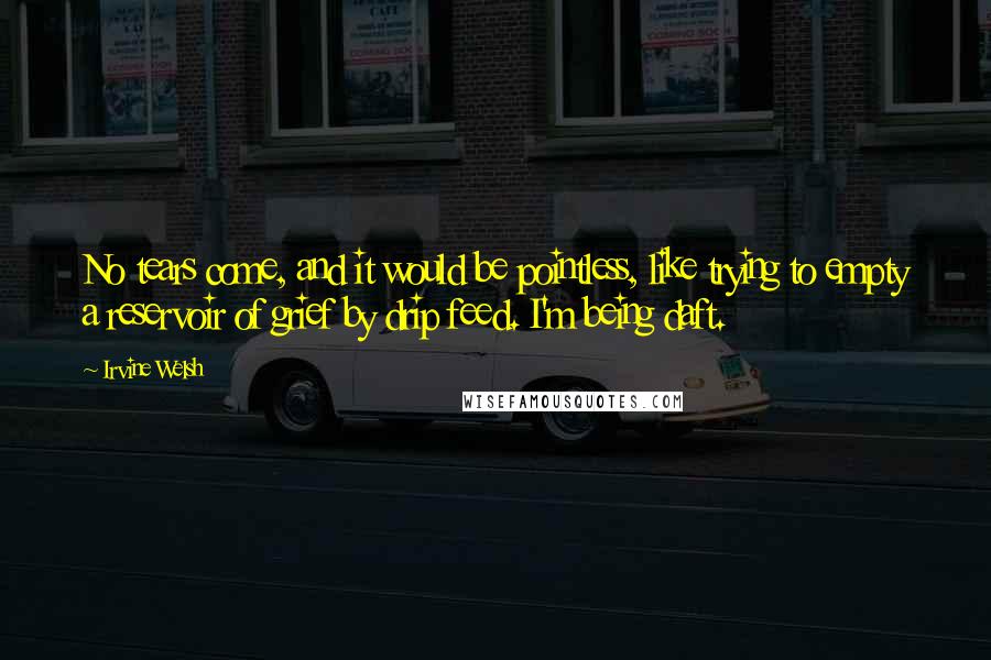 Irvine Welsh Quotes: No tears come, and it would be pointless, like trying to empty a reservoir of grief by drip feed. I'm being daft.