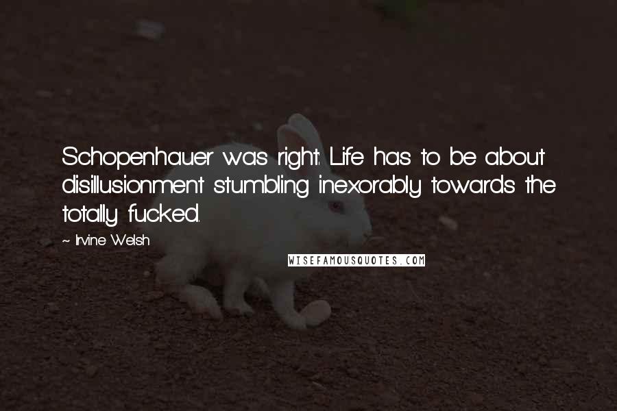 Irvine Welsh Quotes: Schopenhauer was right: Life has to be about disillusionment stumbling inexorably towards the totally fucked.