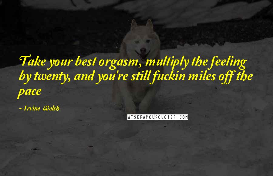 Irvine Welsh Quotes: Take your best orgasm, multiply the feeling by twenty, and you're still fuckin miles off the pace