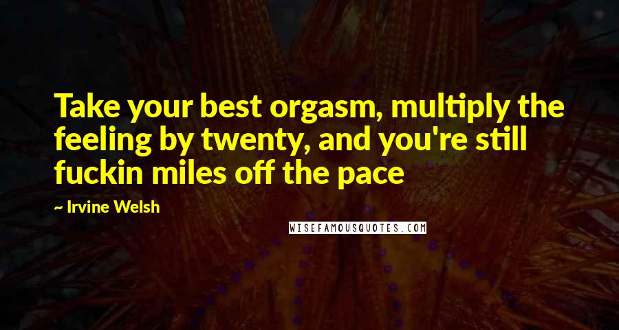 Irvine Welsh Quotes: Take your best orgasm, multiply the feeling by twenty, and you're still fuckin miles off the pace