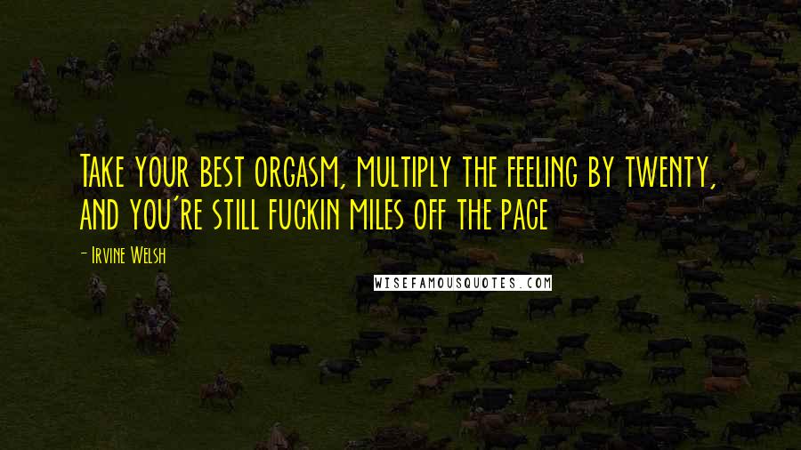 Irvine Welsh Quotes: Take your best orgasm, multiply the feeling by twenty, and you're still fuckin miles off the pace