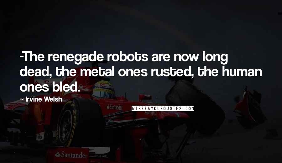Irvine Welsh Quotes: -The renegade robots are now long dead, the metal ones rusted, the human ones bled.