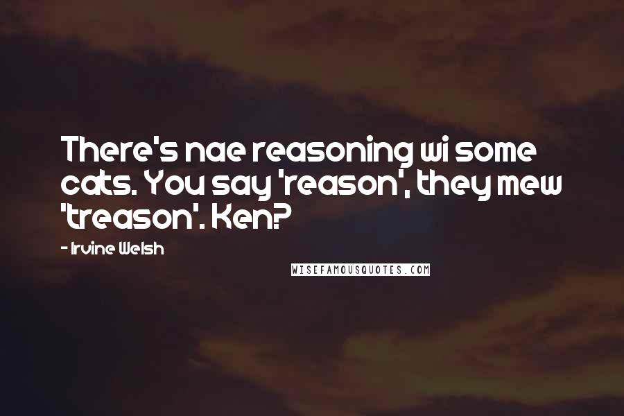 Irvine Welsh Quotes: There's nae reasoning wi some cats. You say 'reason', they mew 'treason'. Ken?