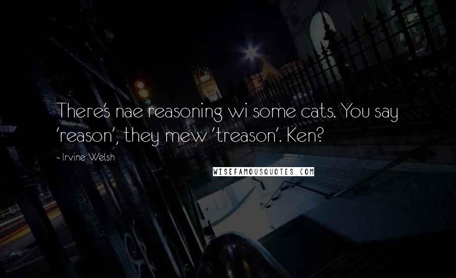 Irvine Welsh Quotes: There's nae reasoning wi some cats. You say 'reason', they mew 'treason'. Ken?