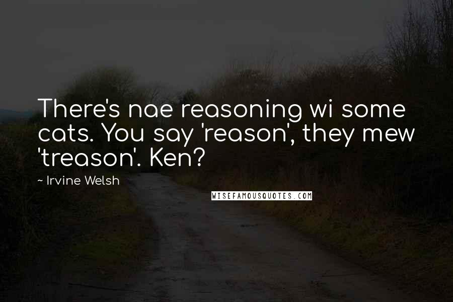 Irvine Welsh Quotes: There's nae reasoning wi some cats. You say 'reason', they mew 'treason'. Ken?