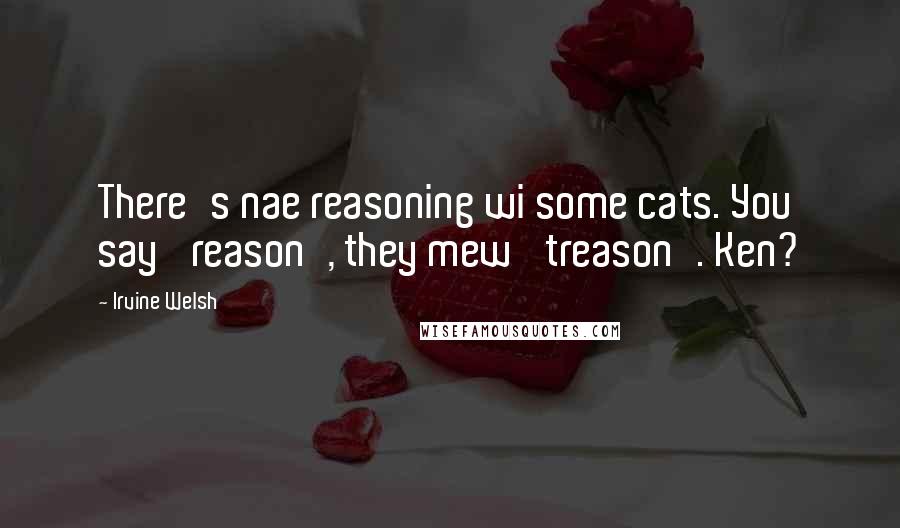 Irvine Welsh Quotes: There's nae reasoning wi some cats. You say 'reason', they mew 'treason'. Ken?
