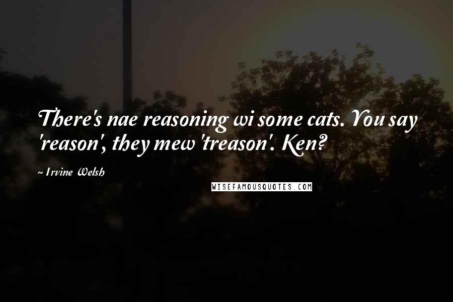 Irvine Welsh Quotes: There's nae reasoning wi some cats. You say 'reason', they mew 'treason'. Ken?