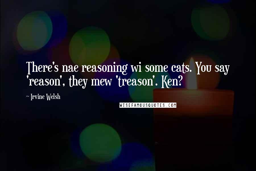 Irvine Welsh Quotes: There's nae reasoning wi some cats. You say 'reason', they mew 'treason'. Ken?