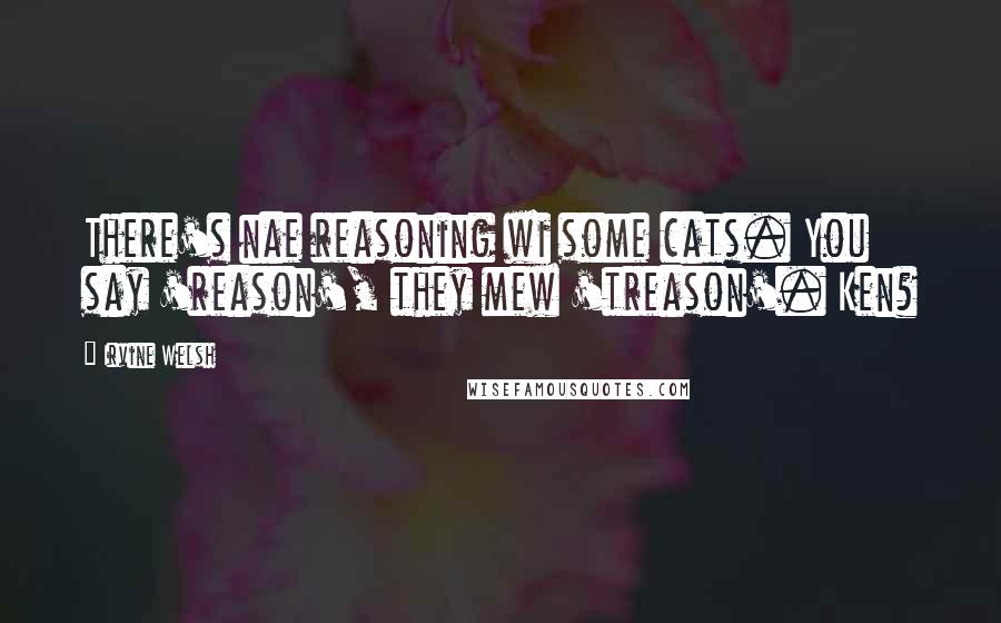 Irvine Welsh Quotes: There's nae reasoning wi some cats. You say 'reason', they mew 'treason'. Ken?