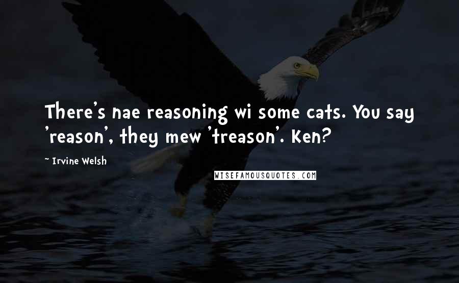 Irvine Welsh Quotes: There's nae reasoning wi some cats. You say 'reason', they mew 'treason'. Ken?