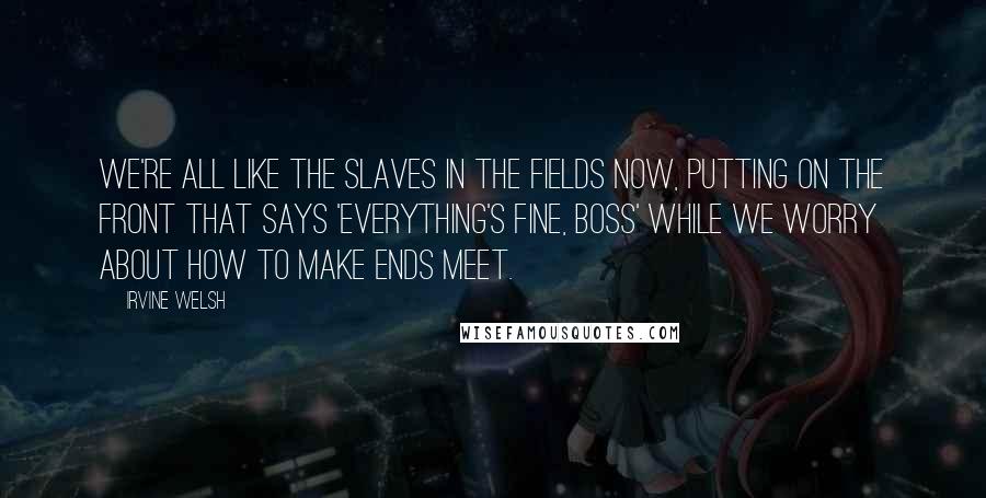 Irvine Welsh Quotes: We're all like the slaves in the fields now, putting on the front that says 'Everything's fine, boss' while we worry about how to make ends meet.